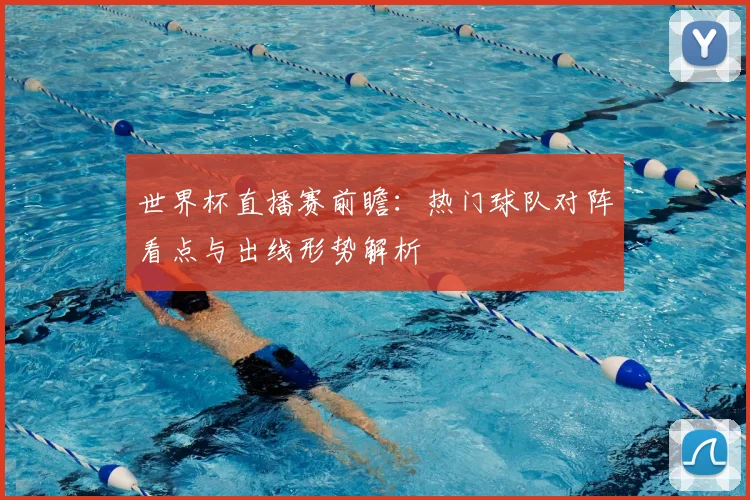 世界杯直播赛前瞻：热门球队对阵看点与出线形势解析