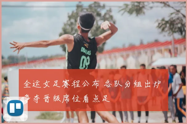 全运女足赛程公布 各队分组出炉 争夺晋级席位看点足