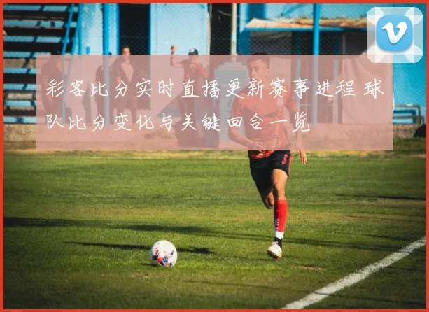 彩客比分实时直播更新赛事进程 球队比分变化与关键回合一览