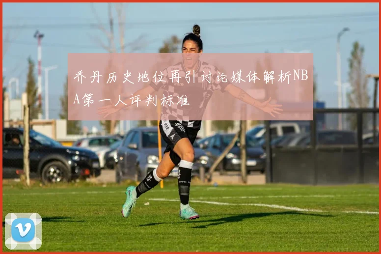 乔丹历史地位再引讨论媒体解析NBA第一人评判标准