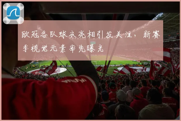 欧冠各队球衣亮相引发关注，新赛季视觉元素率先曝光