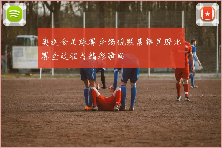 奥运会足球赛全场视频集锦呈现比赛全过程与精彩瞬间