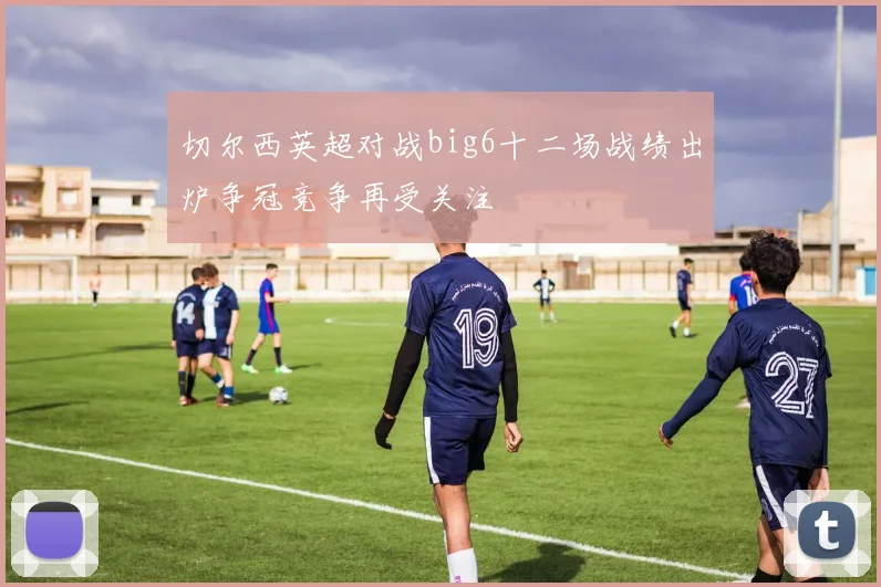 切尔西英超对战big6十二场战绩出炉争冠竞争再受关注