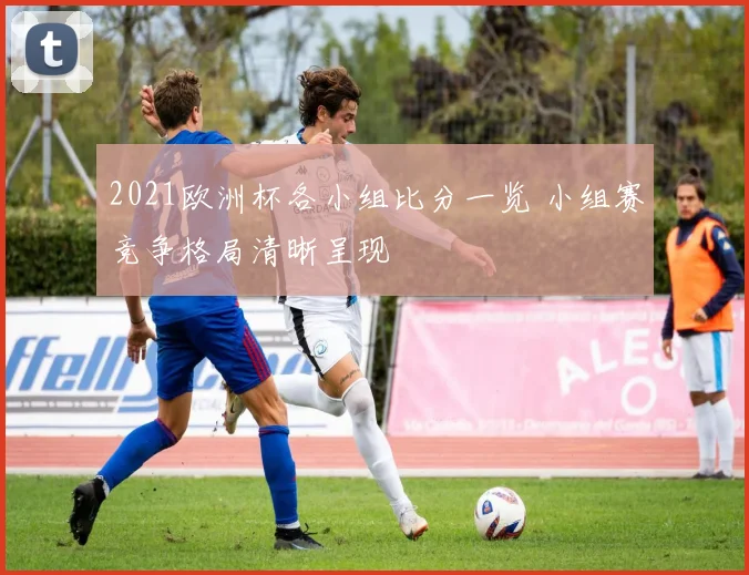 2021欧洲杯各小组比分一览 小组赛竞争格局清晰呈现