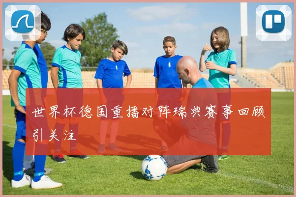 世界杯德国重播对阵瑞典赛事回顾引关注