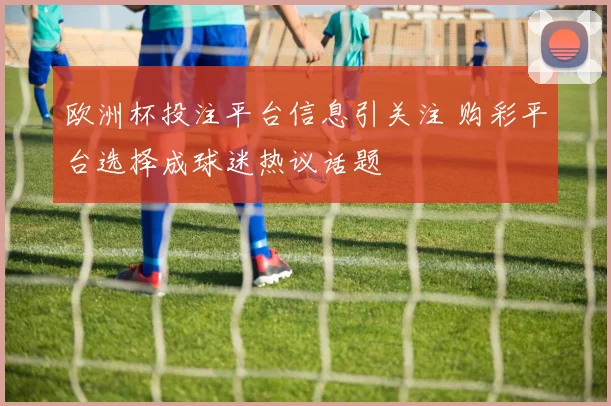 欧洲杯投注平台信息引关注 购彩平台选择成球迷热议话题