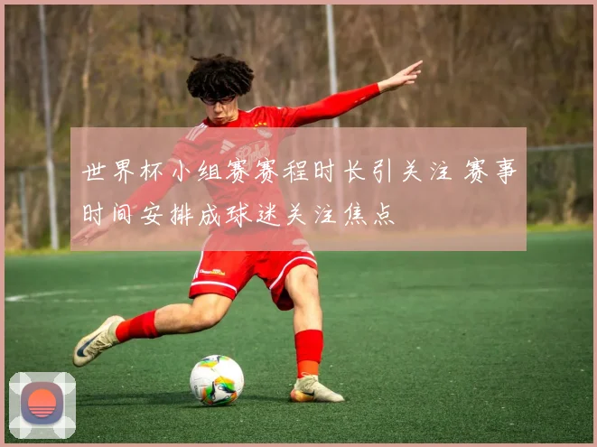 世界杯小组赛赛程时长引关注 赛事时间安排成球迷关注焦点