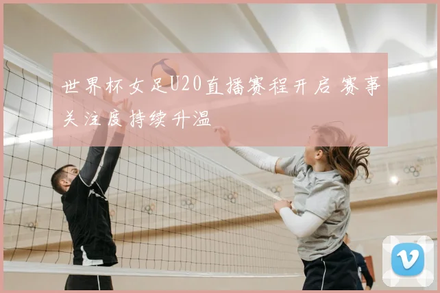 世界杯女足U20直播赛程开启 赛事关注度持续升温
