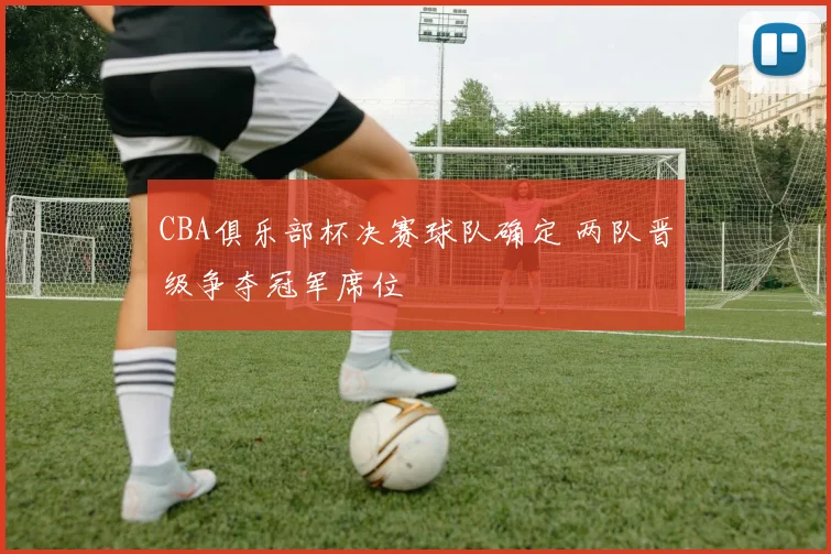 CBA俱乐部杯决赛球队确定 两队晋级争夺冠军席位