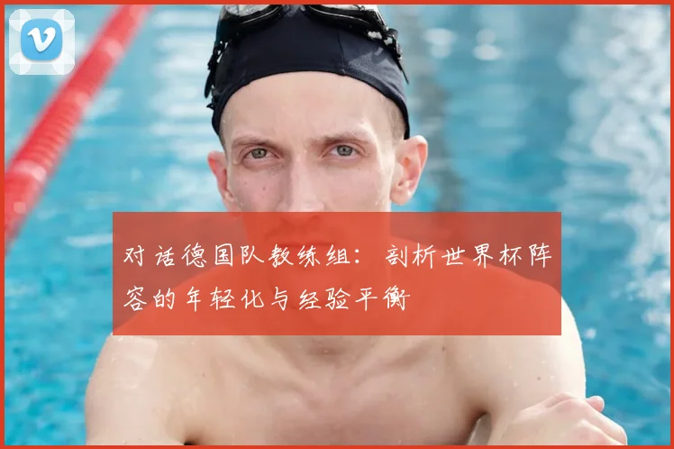 对话德国队教练组：剖析世界杯阵容的年轻化与经验平衡