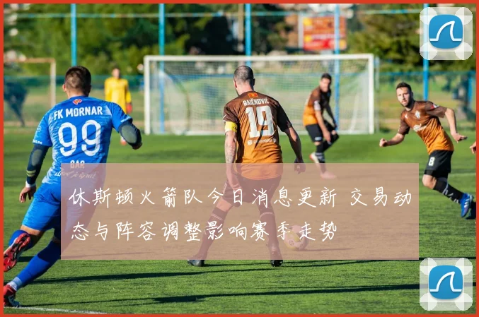 休斯顿火箭队今日消息更新 交易动态与阵容调整影响赛季走势