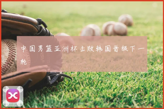 中国男篮亚洲杯击败韩国晋级下一轮