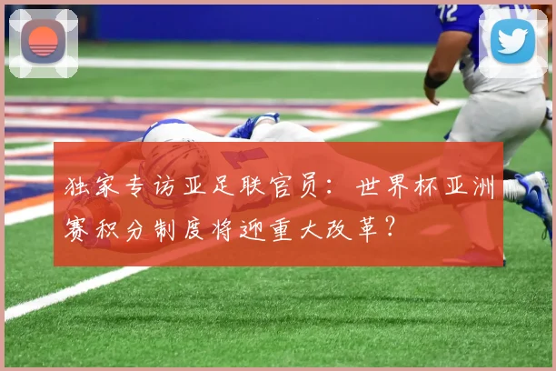 独家专访亚足联官员：世界杯亚洲赛积分制度将迎重大改革？