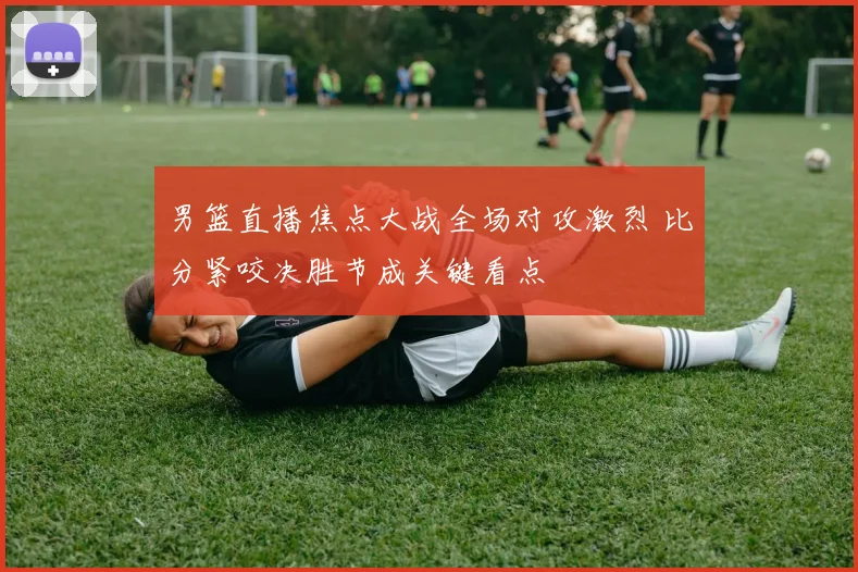 男篮直播焦点大战全场对攻激烈 比分紧咬决胜节成关键看点