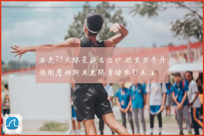 历史75大球星排名出炉 迈克尔乔丹领衔詹姆斯库里跻身榜单引关注