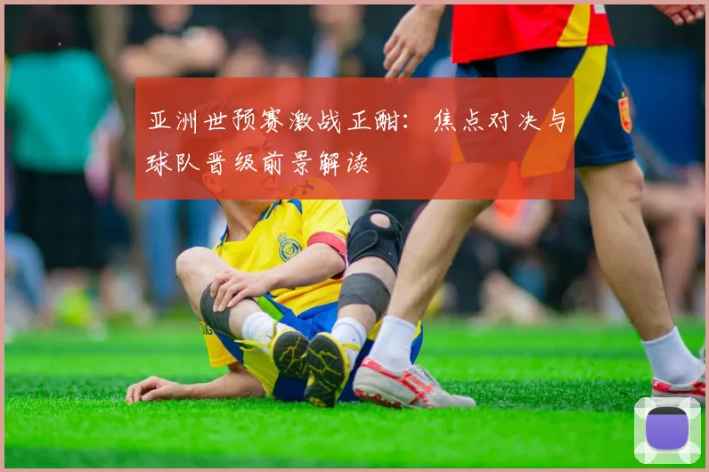 亚洲世预赛激战正酣:焦点对决与球队晋级前景解读