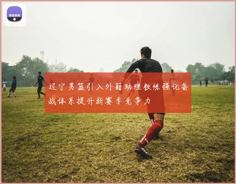 辽宁男篮引入外籍助理教练强化备战体系提升新赛季竞争力