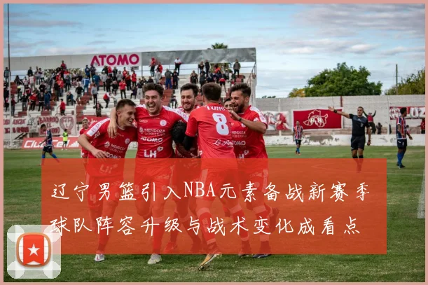 辽宁男篮引入NBA元素备战新赛季 球队阵容升级与战术变化成看点