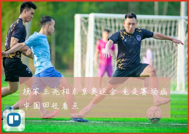 杨家玉亮相东京奥运会 竞走赛场成中国田径看点
