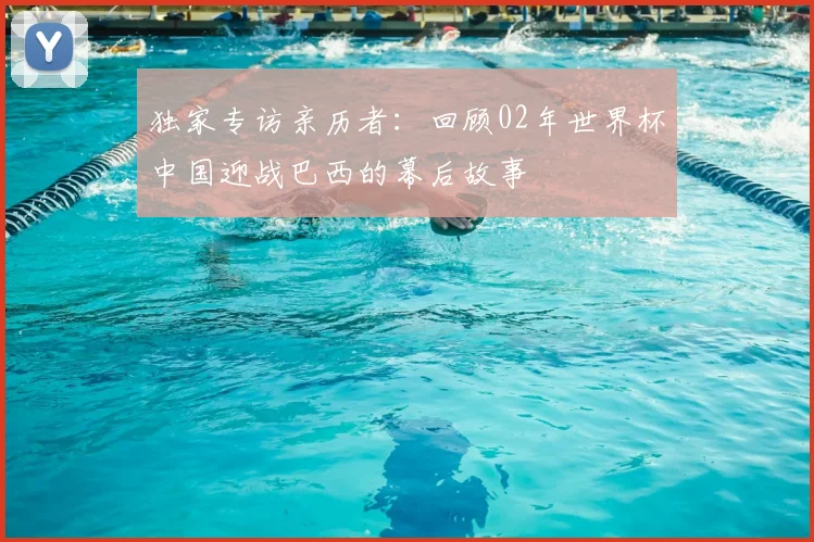 独家专访亲历者:回顾02年世界杯中国迎战巴西的幕后故事