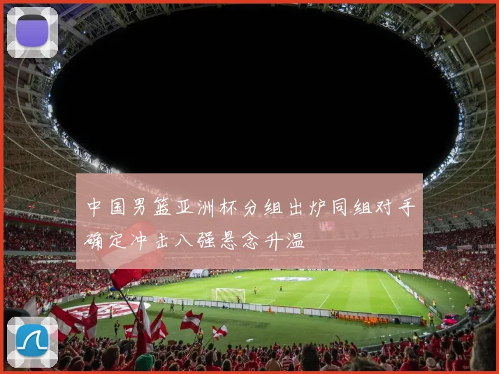 中国男篮亚洲杯分组出炉同组对手确定冲击八强悬念升温