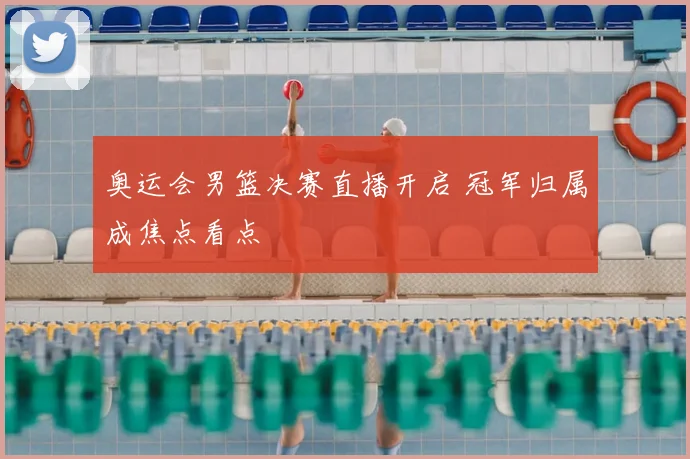 奥运会男篮决赛直播开启 冠军归属成焦点看点