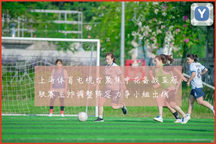 上海体育电视台聚焦申花备战亚冠联赛主帅调整阵容力争小组出线