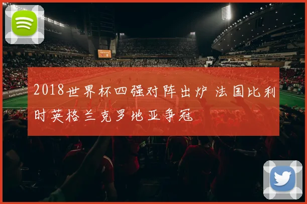 2018世界杯四强对阵出炉 法国比利时英格兰克罗地亚争冠