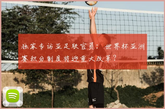 独家专访亚足联官员：世界杯亚洲赛积分制度将迎重大改革？