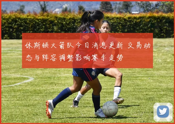 休斯顿火箭队今日消息更新 交易动态与阵容调整影响赛季走势