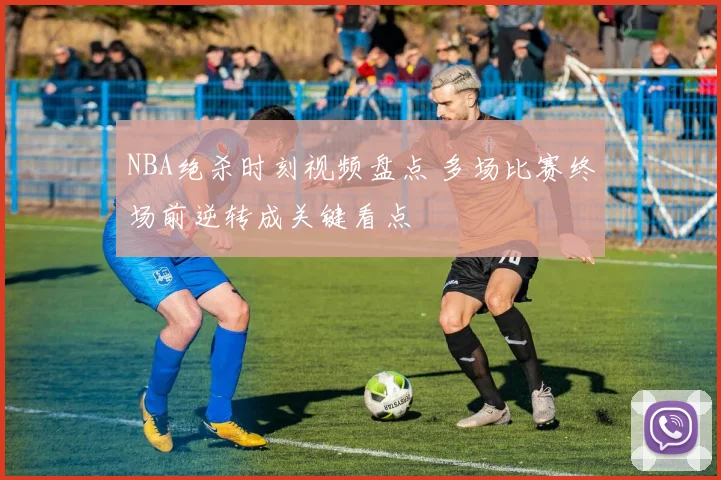 NBA绝杀时刻视频盘点 多场比赛终场前逆转成关键看点