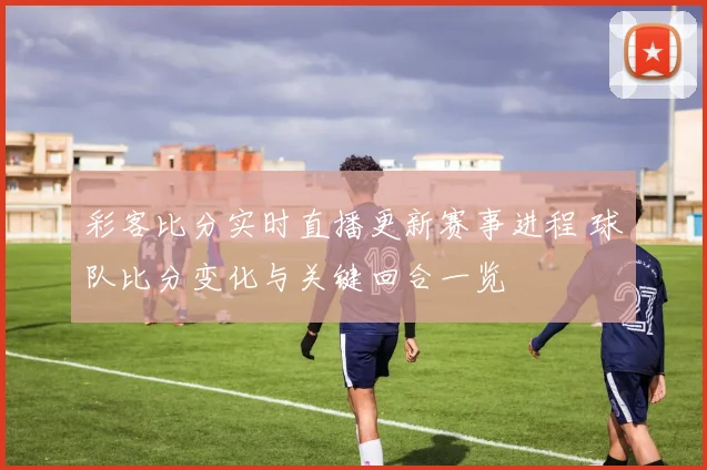 彩客比分实时直播更新赛事进程 球队比分变化与关键回合一览
