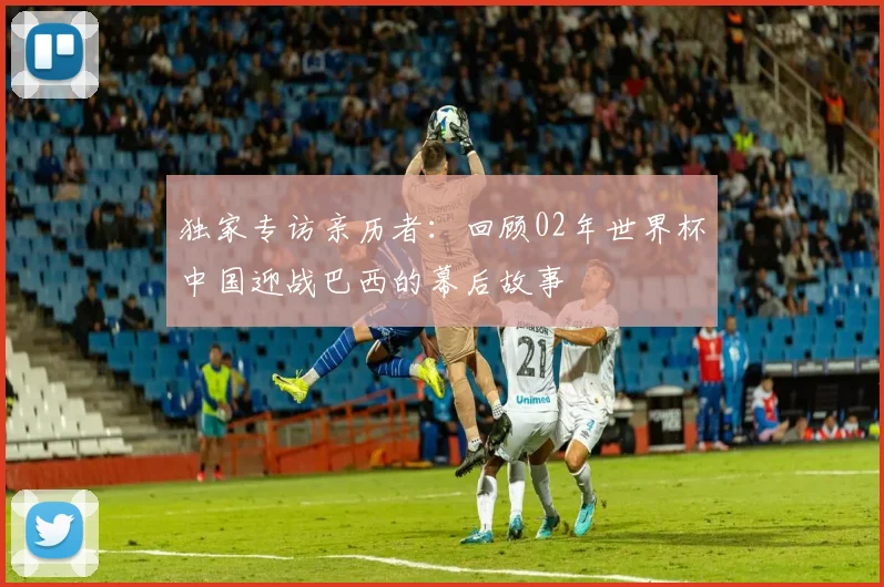 独家专访亲历者:回顾02年世界杯中国迎战巴西的幕后故事
