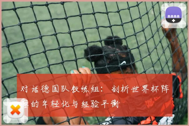 对话德国队教练组:剖析世界杯阵容的年轻化与经验平衡