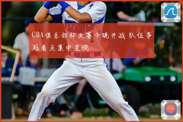 CBA俱乐部杯决赛今晚开战 队伍争冠看点集中呈现