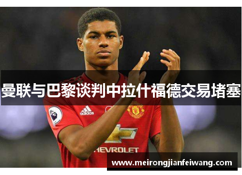 曼联与巴黎谈判中拉什福德交易堵塞